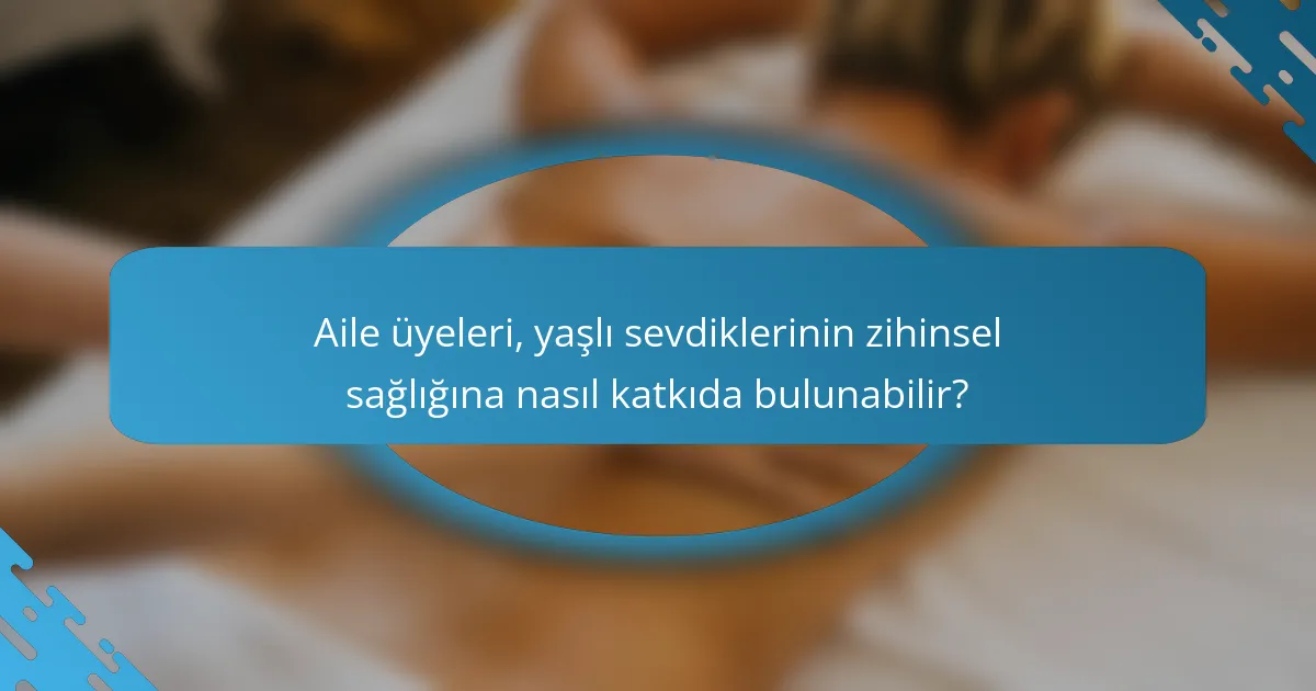 Aile üyeleri, yaşlı sevdiklerinin zihinsel sağlığına nasıl katkıda bulunabilir?