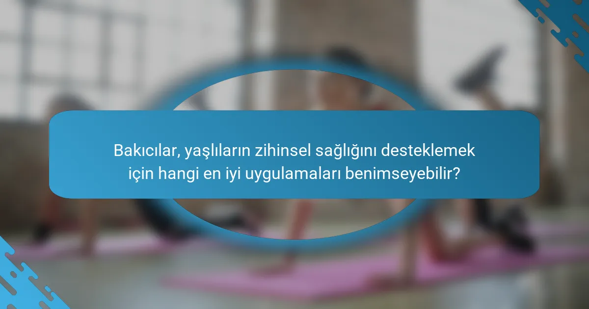 Bakıcılar, yaşlıların zihinsel sağlığını desteklemek için hangi en iyi uygulamaları benimseyebilir?