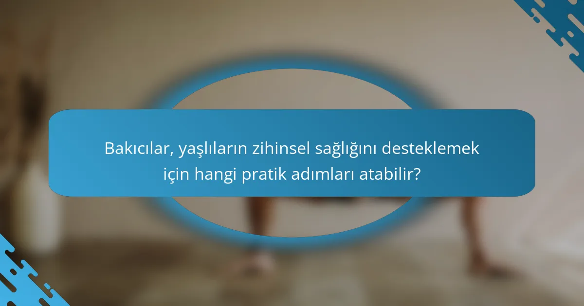 Bakıcılar, yaşlıların zihinsel sağlığını desteklemek için hangi pratik adımları atabilir?