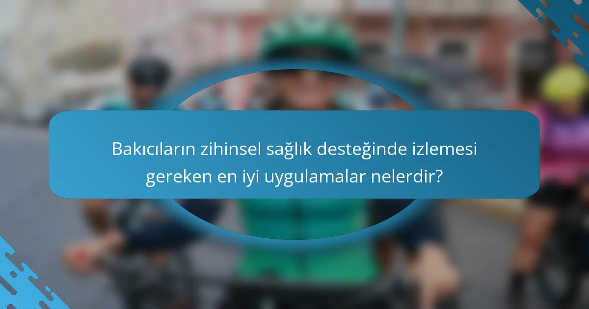 Bakıcıların zihinsel sağlık desteğinde izlemesi gereken en iyi uygulamalar nelerdir?
