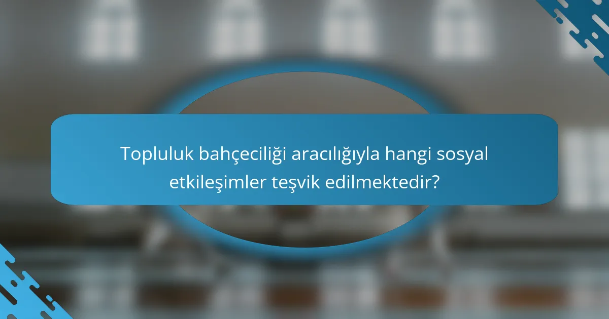 Topluluk bahçeciliği aracılığıyla hangi sosyal etkileşimler teşvik edilmektedir?