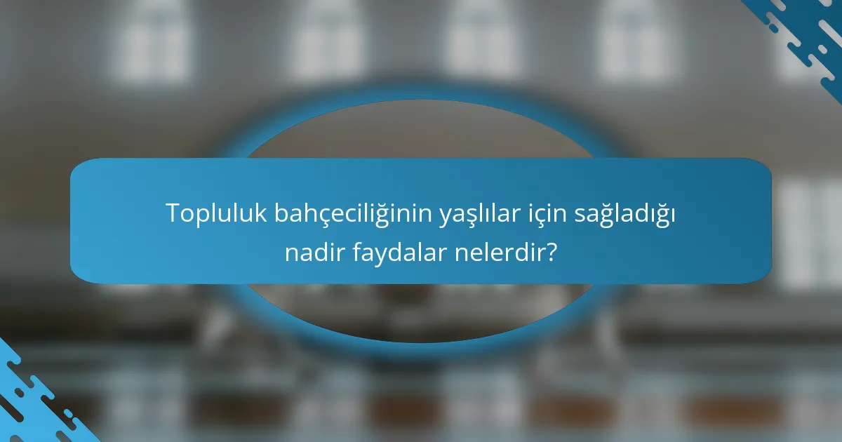 Topluluk bahçeciliğinin yaşlılar için sağladığı nadir faydalar nelerdir?