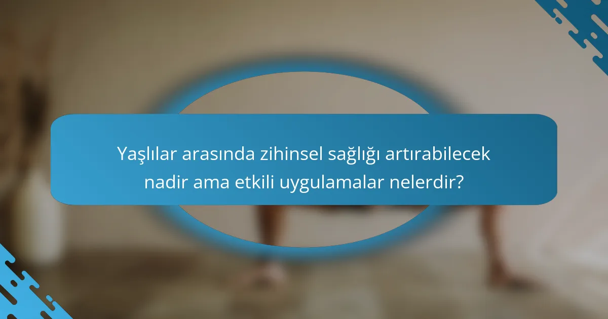 Yaşlılar arasında zihinsel sağlığı artırabilecek nadir ama etkili uygulamalar nelerdir?