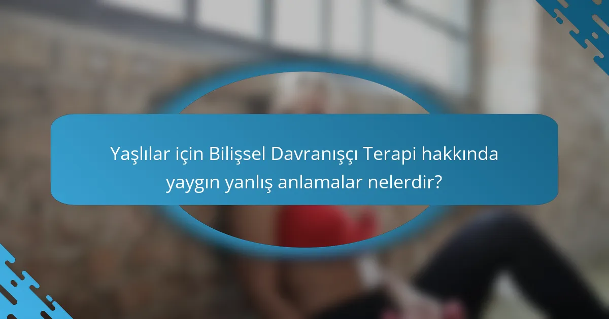 Yaşlılar için Bilişsel Davranışçı Terapi hakkında yaygın yanlış anlamalar nelerdir?