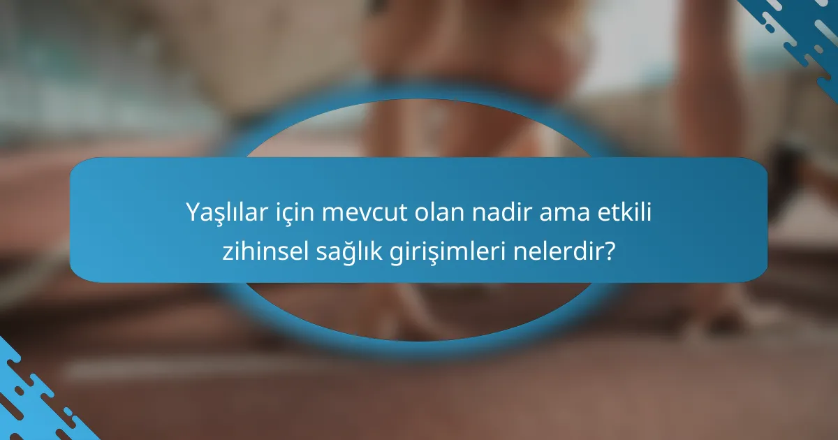 Yaşlılar için mevcut olan nadir ama etkili zihinsel sağlık girişimleri nelerdir?