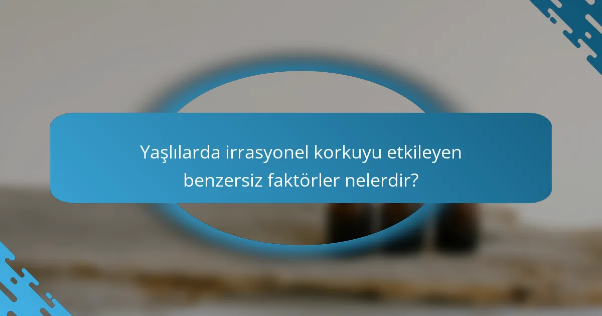 Yaşlılarda irrasyonel korkuyu etkileyen benzersiz faktörler nelerdir?