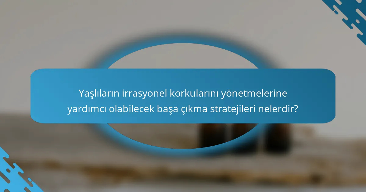 Yaşlıların irrasyonel korkularını yönetmelerine yardımcı olabilecek başa çıkma stratejileri nelerdir?